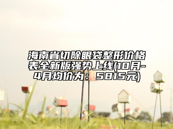 海南省切除眼袋整形價(jià)格表全新版強(qiáng)勢上線(10月-4月均價(jià)為：5815元)