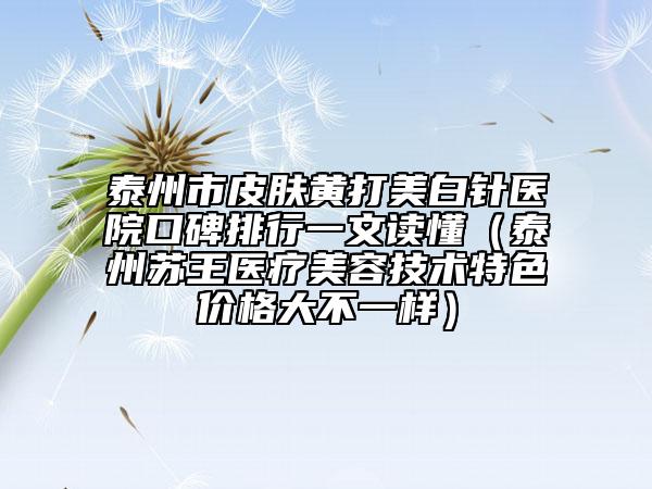 泰州市皮膚黃打美白針醫(yī)院口碑排行一文讀懂（泰州蘇王醫(yī)療美容技術特色價格大不一樣）