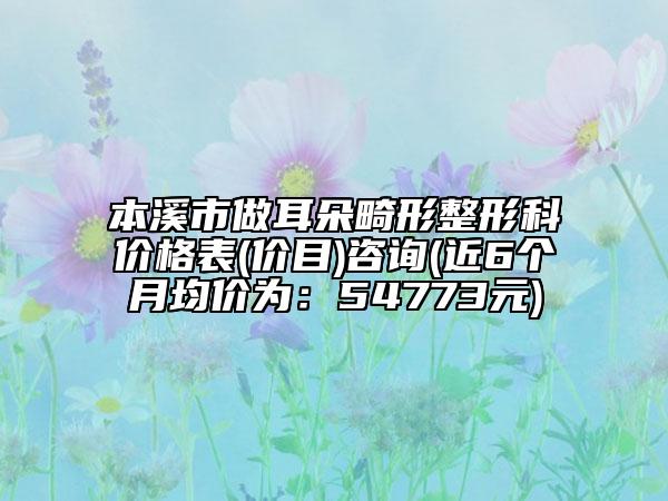 本溪市做耳朵畸形整形科價格表(價目)咨詢(近6個月均價為：54773元)
