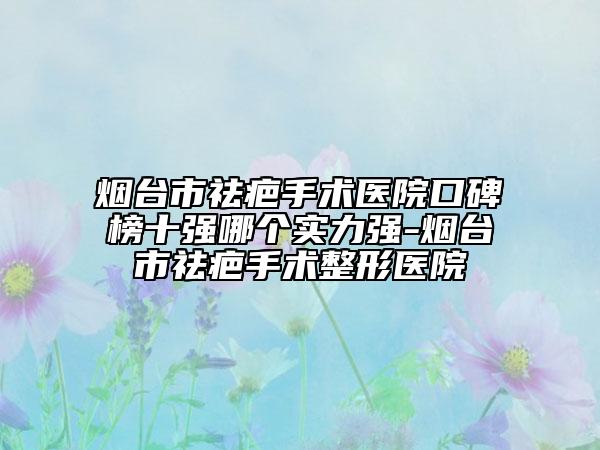 煙臺市祛疤手術醫(yī)院口碑榜十強哪個實力強-煙臺市祛疤手術整形醫(yī)院