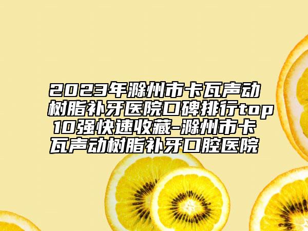 2023年滁州市卡瓦聲動(dòng)樹脂補(bǔ)牙醫(yī)院口碑排行top10強(qiáng)快速收藏-滁州市卡瓦聲動(dòng)樹脂補(bǔ)牙口腔醫(yī)院
