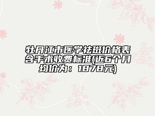牡丹江市醫(yī)學(xué)祛斑價(jià)格表含手術(shù)收費(fèi)標(biāo)準(zhǔn)(近6個(gè)月均價(jià)為：1878元)