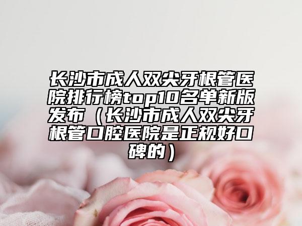 長(zhǎng)沙市成人雙尖牙根管醫(yī)院排行榜top10名單新版發(fā)布（長(zhǎng)沙市成人雙尖牙根管口腔醫(yī)院是正規(guī)好口碑的）