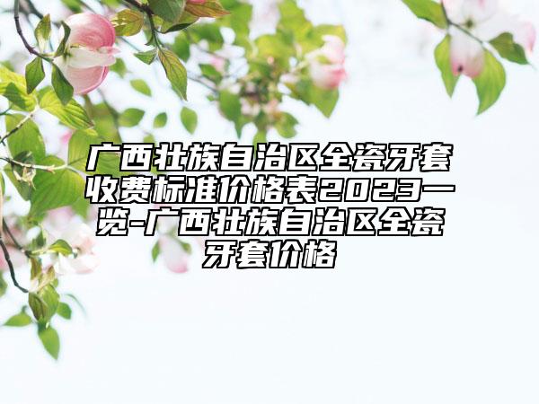廣西壯族自治區(qū)全瓷牙套收費(fèi)標(biāo)準(zhǔn)價(jià)格表2023一覽-廣西壯族自治區(qū)全瓷牙套價(jià)格