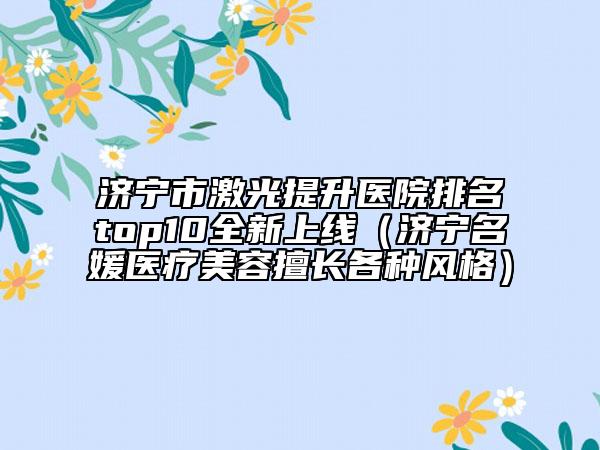 濟(jì)寧市激光提升醫(yī)院排名top10全新上線（濟(jì)寧名媛醫(yī)療美容擅長(zhǎng)各種風(fēng)格）