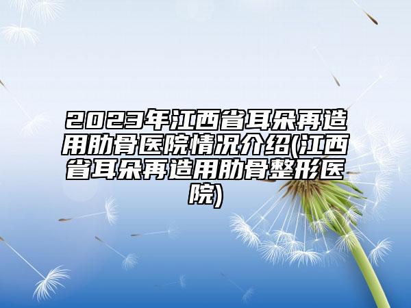 2023年江西省耳朵再造用肋骨醫(yī)院情況介紹(江西省耳朵再造用肋骨整形醫(yī)院)
