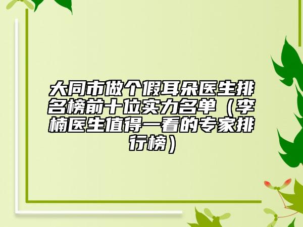 大同市做個(gè)假耳朵醫(yī)生排名榜前十位實(shí)力名單（李楠醫(yī)生值得一看的專家排行榜）