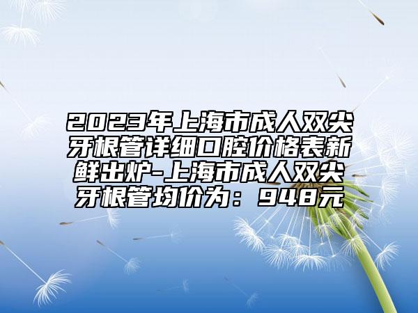 2023年上海市成人雙尖牙根管詳細(xì)口腔價(jià)格表新鮮出爐-上海市成人雙尖牙根管均價(jià)為：948元