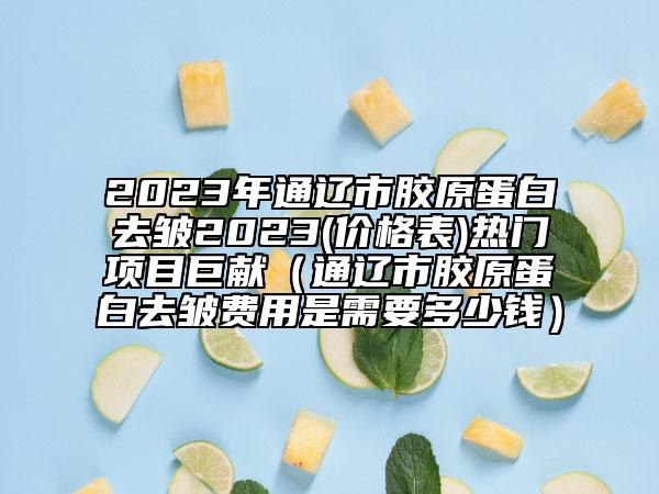 2023年通遼市膠原蛋白去皺2023(價格表)熱門項目巨獻（通遼市膠原蛋白去皺費用是需要多少錢）
