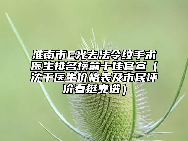 淮南市E光去法令紋手術(shù)醫(yī)生排名榜前十佳官宣（沈干醫(yī)生價格表及市民評價看挺靠譜）