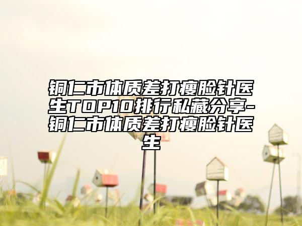 銅仁市體質差打瘦臉針醫(yī)生TOP10排行私藏分享-銅仁市體質差打瘦臉針醫(yī)生