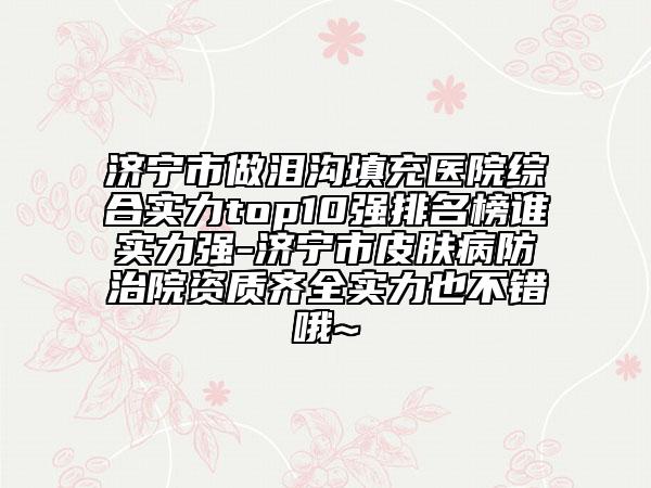 濟寧市做淚溝填充醫(yī)院綜合實力top10強排名榜誰實力強-濟寧市皮膚病防治院資質(zhì)齊全實力也不錯哦~