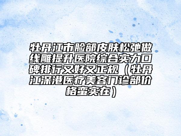 牡丹江市臉部皮膚松弛做線雕提升醫(yī)院綜合實(shí)力口碑排行又好又正規(guī)（牡丹江深港醫(yī)療美容門診部價(jià)格蠻實(shí)在）