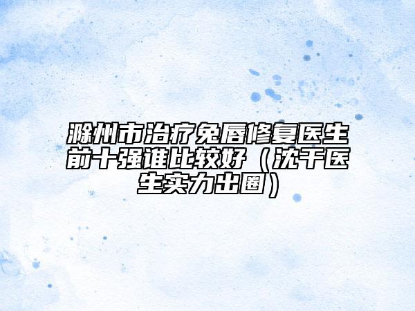 滁州市治療兔唇修復(fù)醫(yī)生前十強(qiáng)誰(shuí)比較好（沈干醫(yī)生實(shí)力出圈）
