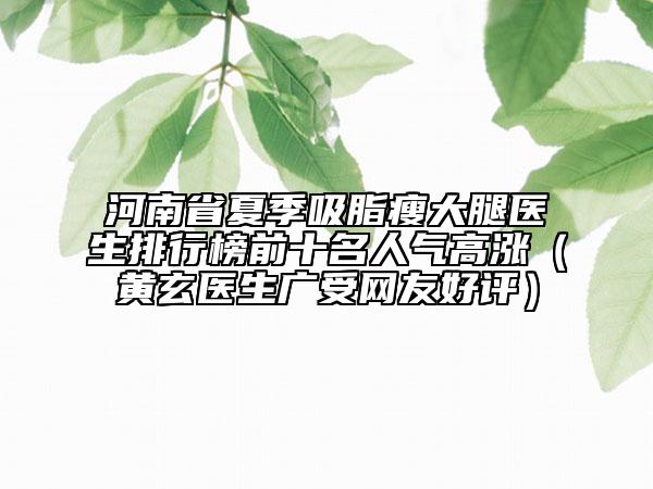 河南省夏季吸脂瘦大腿醫(yī)生排行榜前十名人氣高漲（黃玄醫(yī)生廣受網(wǎng)友好評(píng)）