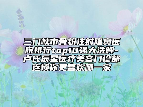三門峽市骨粉注射隆鼻醫(yī)院排行top10強(qiáng)大洗牌-盧氏辰星醫(yī)療美容門診部連鎖你更喜歡哪一家
