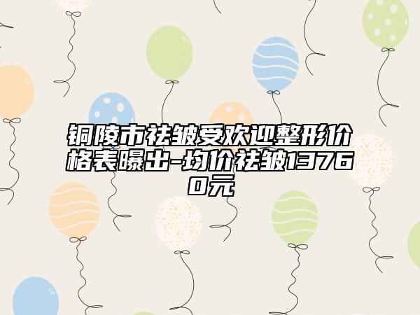 銅陵市祛皺受歡迎整形價(jià)格表曝出-均價(jià)祛皺13760元