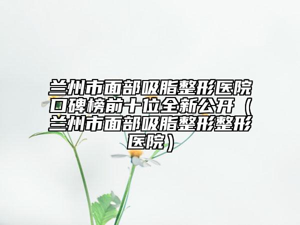 蘭州市面部吸脂整形醫(yī)院口碑榜前十位全新公開(kāi)（蘭州市面部吸脂整形整形醫(yī)院）