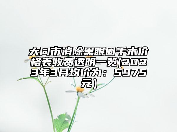 大同市消除黑眼圈手術價格表收費透明一覽(2023年3月均價為：5975元）