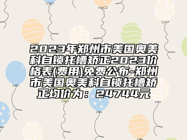 2023年鄭州市美國(guó)奧美科自鎖托槽矯正2023價(jià)格表(費(fèi)用)免費(fèi)公布-鄭州市美國(guó)奧美科自鎖托槽矯正均價(jià)為：24744元