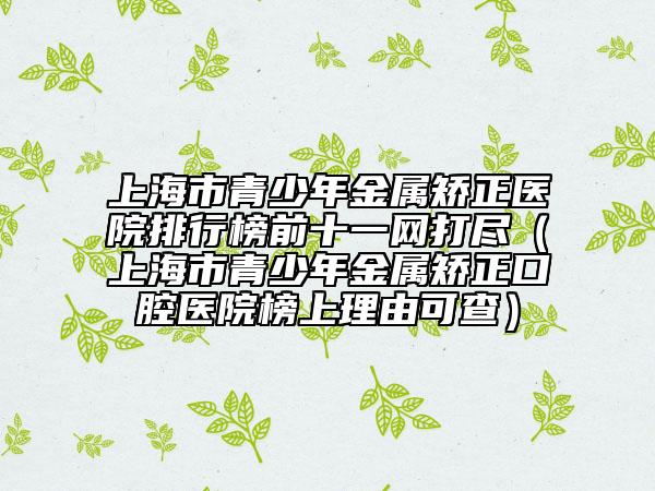 上海市青少年金屬矯正醫(yī)院排行榜前十一網(wǎng)打盡（上海市青少年金屬矯正口腔醫(yī)院榜上理由可查）