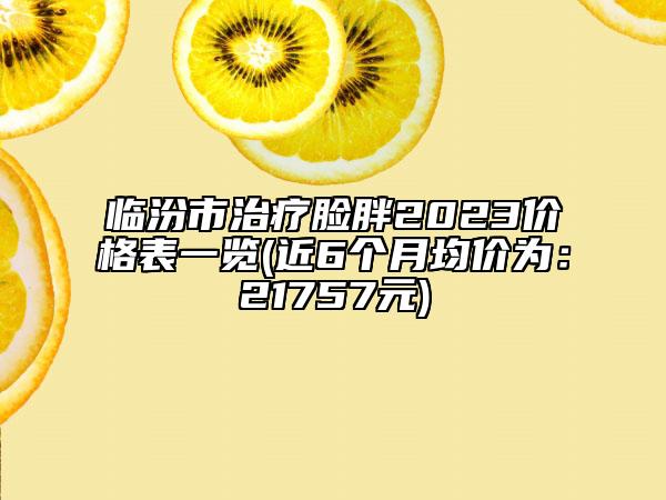 臨汾市治療臉胖2023價(jià)格表一覽(近6個(gè)月均價(jià)為：21757元)