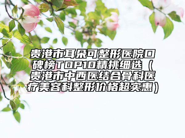 貴港市耳朵可整形醫(yī)院口碑榜TOP10精挑細選（貴港市中西醫(yī)結(jié)合骨科醫(yī)療美容科整形價格超實惠）