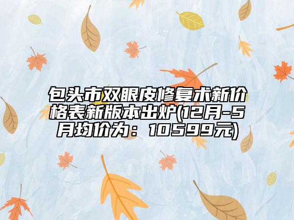 包頭市雙眼皮修復(fù)術(shù)新價格表新版本出爐(12月-5月均價為：10599元)