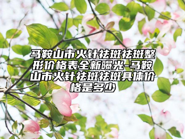 馬鞍山市火針祛斑祛斑整形價格表全新曝光-馬鞍山市火針祛斑祛斑具體價格是多少
