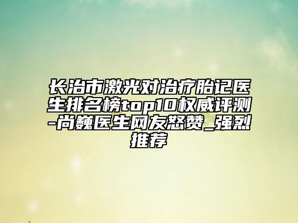 長治市激光對治療胎記醫(yī)生排名榜top10權(quán)威評測-尚巍醫(yī)生網(wǎng)友怒贊_強(qiáng)烈推薦