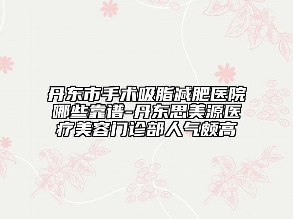 丹東市手術(shù)吸脂減肥醫(yī)院哪些靠譜-丹東思美源醫(yī)療美容門診部人氣頗高