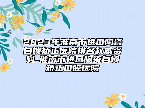 2023年淮南市進口陶瓷自鎖矯正醫(yī)院排名權(quán)威資料-淮南市進口陶瓷自鎖矯正口腔醫(yī)院
