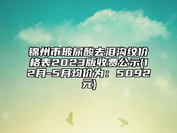 錦州市玻尿酸去淚溝紋價格表2023版收費(fèi)公示(12月-5月均價為：5092元)