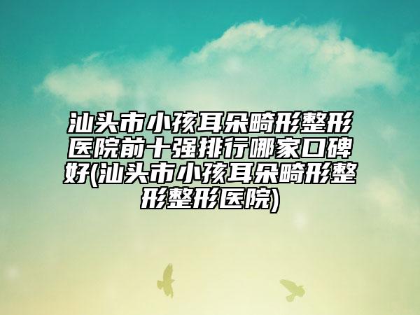 汕頭市小孩耳朵畸形整形醫(yī)院前十強排行哪家口碑好(汕頭市小孩耳朵畸形整形整形醫(yī)院)