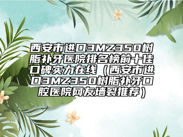 西安市進(jìn)口3MZ350樹脂補(bǔ)牙醫(yī)院排名榜前十佳口碑實(shí)力在線（西安市進(jìn)口3MZ350樹脂補(bǔ)牙口腔醫(yī)院網(wǎng)友墻裂推薦）