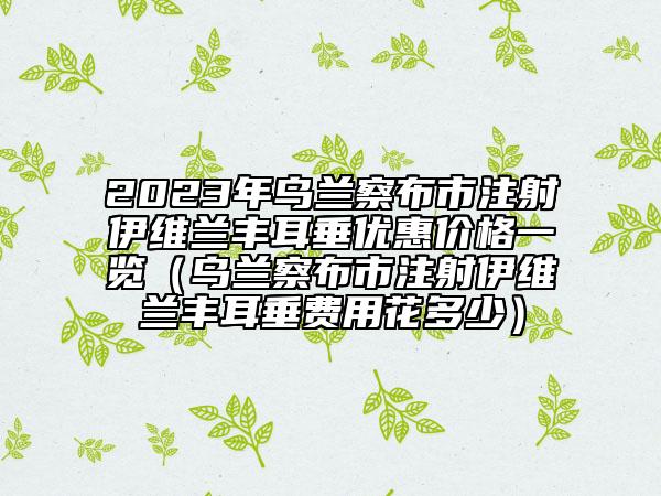 2023年烏蘭察布市注射伊維蘭豐耳垂優(yōu)惠價格一覽（烏蘭察布市注射伊維蘭豐耳垂費用花多少）