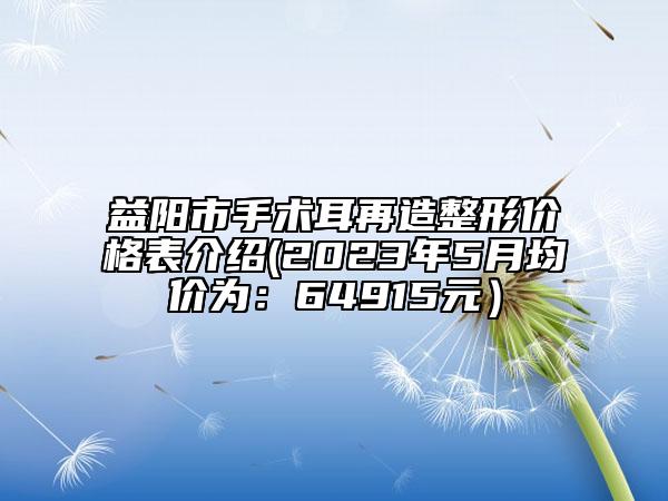 益陽市手術(shù)耳再造整形價(jià)格表介紹(2023年5月均價(jià)為：64915元）