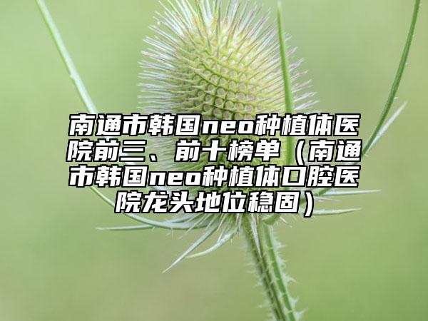 南通市韓國(guó)neo種植體醫(yī)院前三、前十榜單（南通市韓國(guó)neo種植體口腔醫(yī)院龍頭地位穩(wěn)固）
