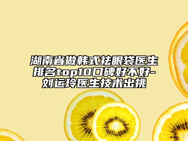 湖南省做韓式祛眼袋醫(yī)生排名top10口碑好不好-劉運(yùn)玲醫(yī)生技術(shù)出挑