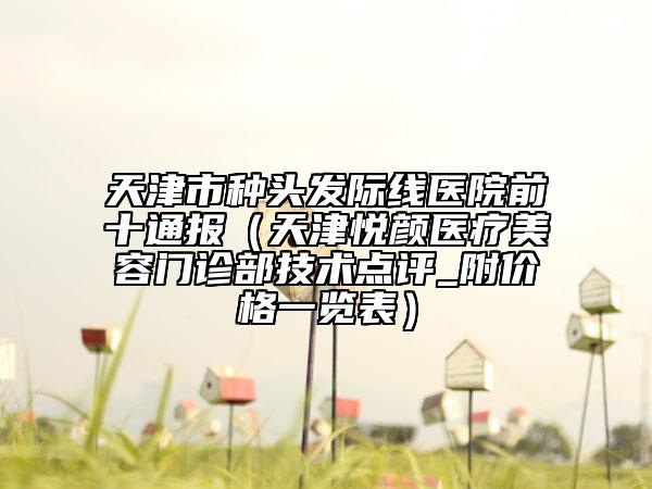 天津市種頭發(fā)際線醫(yī)院前十通報(bào)（天津悅顏醫(yī)療美容門診部技術(shù)點(diǎn)評(píng)_附價(jià)格一覽表）