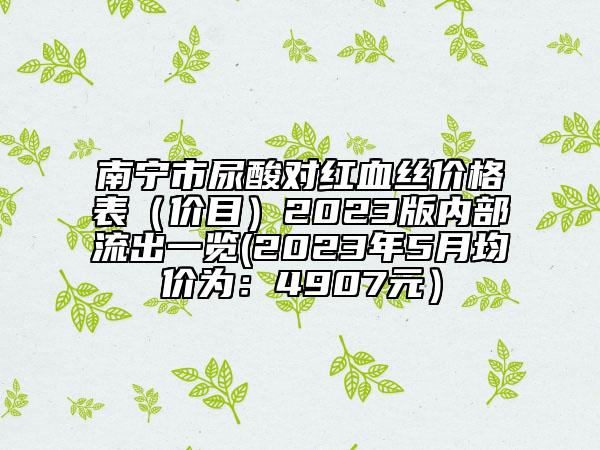 南寧市尿酸對紅血絲價格表（價目）2023版內(nèi)部流出一覽(2023年5月均價為：4907元）