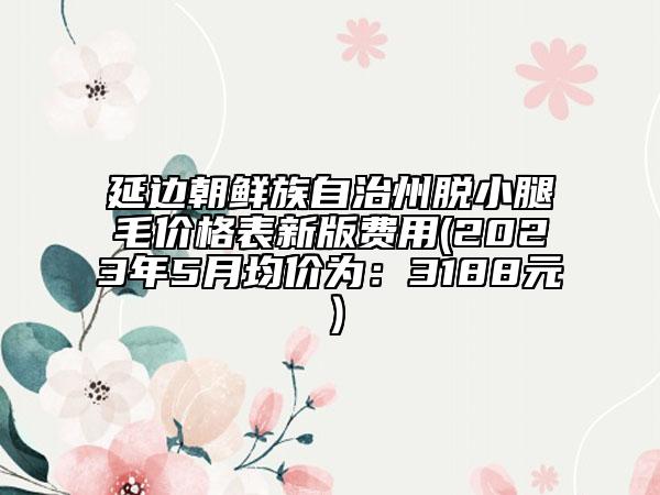 延邊朝鮮族自治州脫小腿毛價(jià)格表新版費(fèi)用(2023年5月均價(jià)為：3188元）