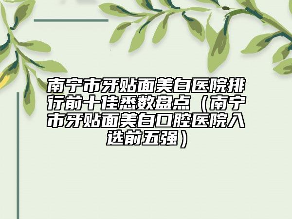 南寧市牙貼面美白醫(yī)院排行前十佳悉數(shù)盤點(diǎn)（南寧市牙貼面美白口腔醫(yī)院入選前五強(qiáng)）
