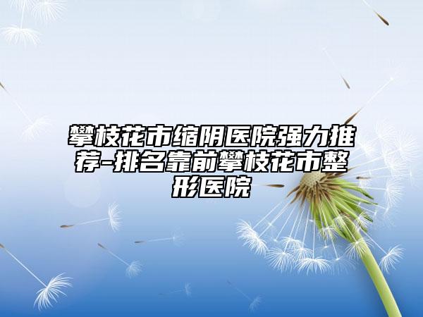 攀枝花市縮陰醫(yī)院強(qiáng)力推薦-排名靠前攀枝花市整形醫(yī)院