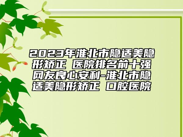 2023年淮北市隱適美隱形矯正?醫(yī)院排名前十強(qiáng)網(wǎng)友良心安利-淮北市隱適美隱形矯正?口腔醫(yī)院