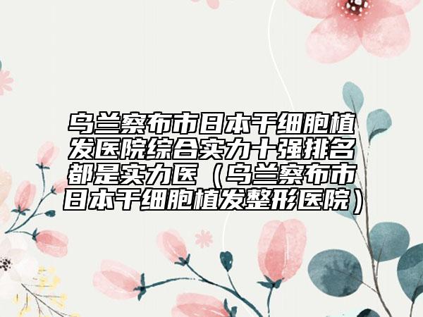 烏蘭察布市日本干細胞植發(fā)醫(yī)院綜合實力十強排名都是實力醫(yī)（烏蘭察布市日本干細胞植發(fā)整形醫(yī)院）