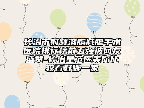 長(zhǎng)治市射頻溶脂減肥手術(shù)醫(yī)院排行榜前五強(qiáng)被網(wǎng)友盛贊-長(zhǎng)治星范醫(yī)美你比較看好哪一家