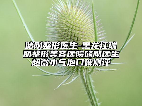 儲(chǔ)剛整形醫(yī)生-黑龍江瑞麗整形美容醫(yī)院儲(chǔ)剛醫(yī)生超微小氣泡口碑測(cè)評(píng)