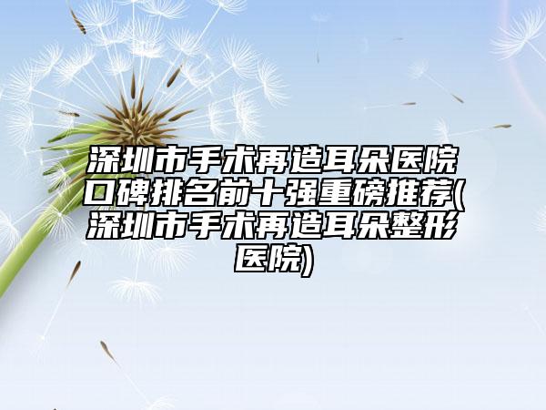 深圳市手術(shù)再造耳朵醫(yī)院口碑排名前十強重磅推薦(深圳市手術(shù)再造耳朵整形醫(yī)院)