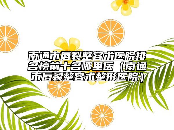 南通市唇裂整容術(shù)醫(yī)院排名榜前十名哪里醫(yī)（南通市唇裂整容術(shù)整形醫(yī)院）